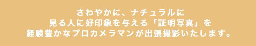 さわやかに、ナチュラルに見る人に好印象を与える「証明写真」を経験豊かなプロのカメラマンが「出張撮影」いたします